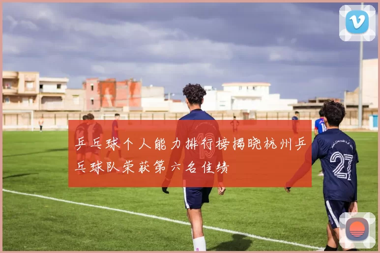乒乓球个人能力排行榜揭晓杭州乒乓球队荣获第六名佳绩