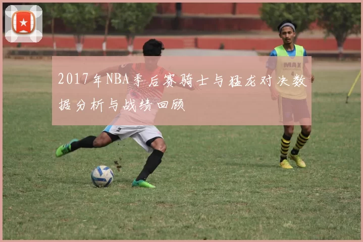 2017年NBA季后赛骑士与猛龙对决数据分析与战绩回顾
