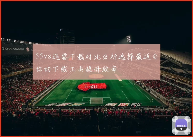 55vs迅雷下载对比分析选择最适合你的下载工具提升效率