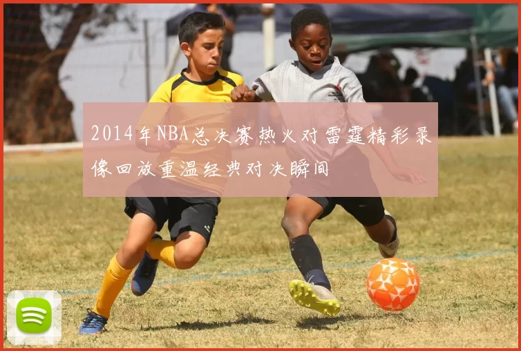 2014年NBA总决赛热火对雷霆精彩录像回放重温经典对决瞬间