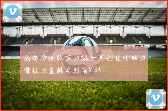成都滑板队实力飙升再创佳绩助力滑板力量排名新高MBA