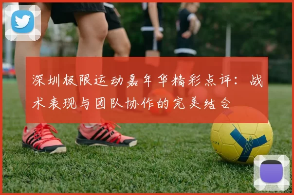 深圳极限运动嘉年华精彩点评：战术表现与团队协作的完美结合