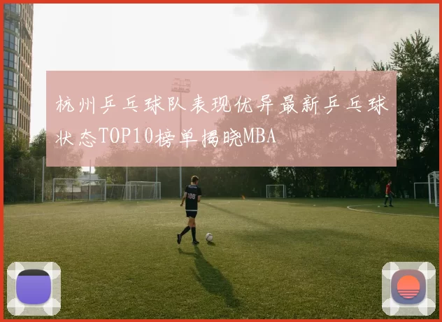杭州乒乓球队表现优异最新乒乓球状态TOP10榜单揭晓MBA