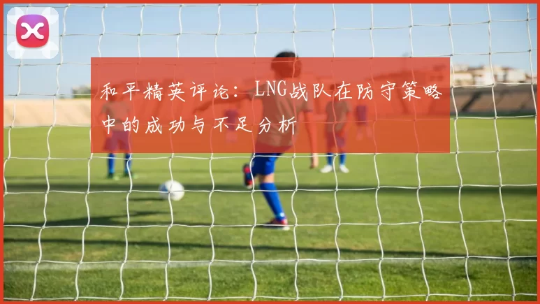 和平精英评论：LNG战队在防守策略中的成功与不足分析
