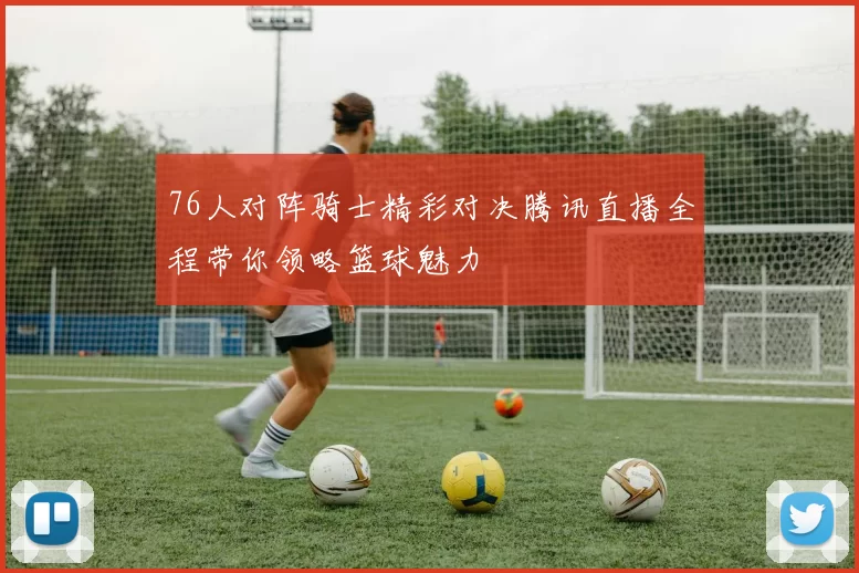 76人对阵骑士精彩对决腾讯直播全程带你领略篮球魅力
