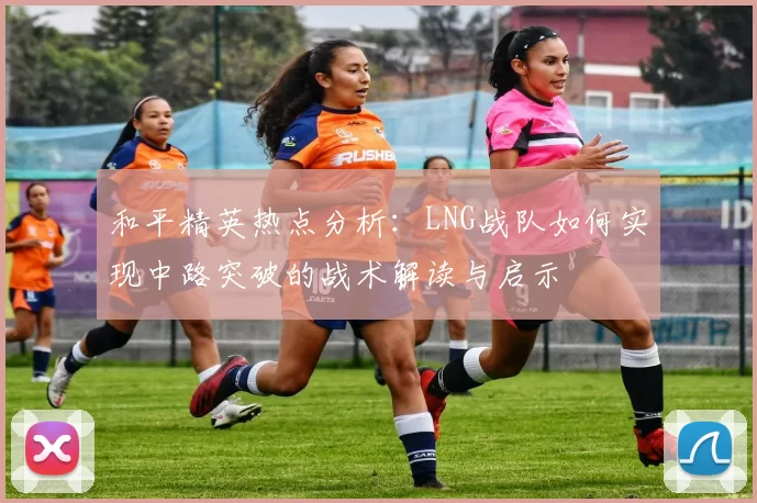 和平精英热点分析：LNG战队如何实现中路突破的战术解读与启示