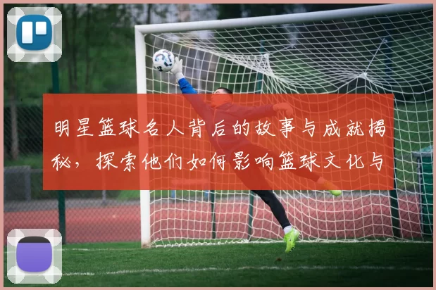明星篮球名人背后的故事与成就揭秘，探索他们如何影响篮球文化与年轻一代