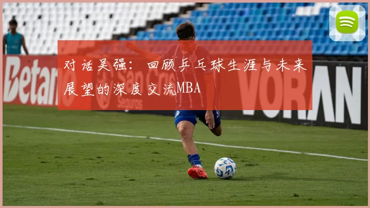 对话吴强：回顾乒乓球生涯与未来展望的深度交流MBA
